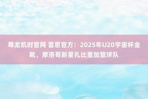尊龙凯时官网 雷恩官方：2025年U20宇宙杯金靴、摩洛哥新星扎比里加盟球队