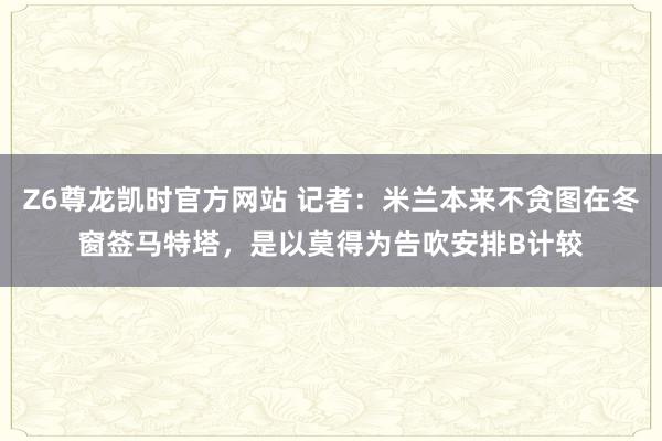 Z6尊龙凯时官方网站 记者：米兰本来不贪图在冬窗签马特塔，是以莫得为告吹安排B计较