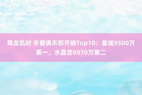 尊龙凯时 冬窗俱乐部开销Top10：曼城9500万第一，水晶宫8970万第二