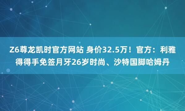 Z6尊龙凯时官方网站 身价32.5万！官方：利雅得得手免签月牙26岁时尚、沙特国脚哈姆丹