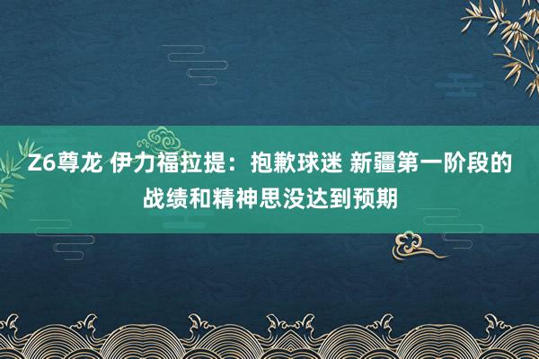 Z6尊龙 伊力福拉提：抱歉球迷 新疆第一阶段的战绩和精神思没达到预期