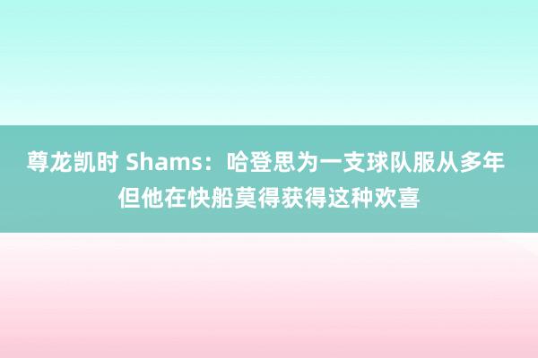尊龙凯时 Shams：哈登思为一支球队服从多年 但他在快船莫得获得这种欢喜