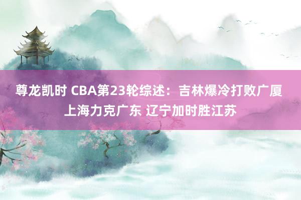 尊龙凯时 CBA第23轮综述：吉林爆冷打败广厦 上海力克广东 辽宁加时胜江苏
