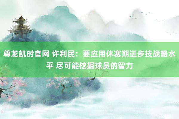 尊龙凯时官网 许利民：要应用休赛期进步技战略水平 尽可能挖掘球员的智力