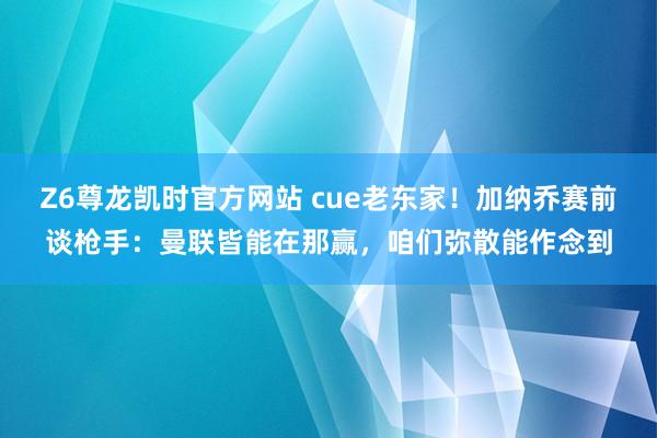 Z6尊龙凯时官方网站 cue老东家！加纳乔赛前谈枪手：曼联皆能在那赢，咱们弥散能作念到