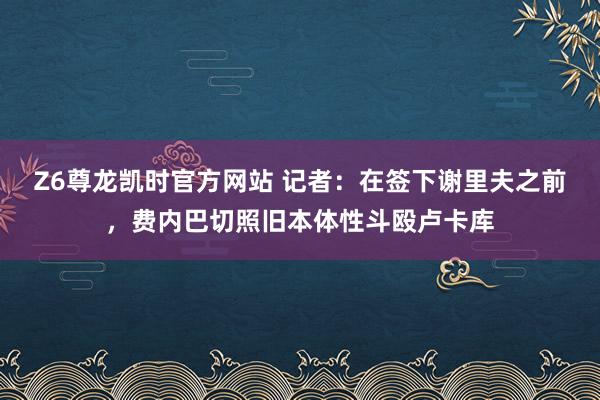 Z6尊龙凯时官方网站 记者：在签下谢里夫之前，费内巴切照旧本体性斗殴卢卡库