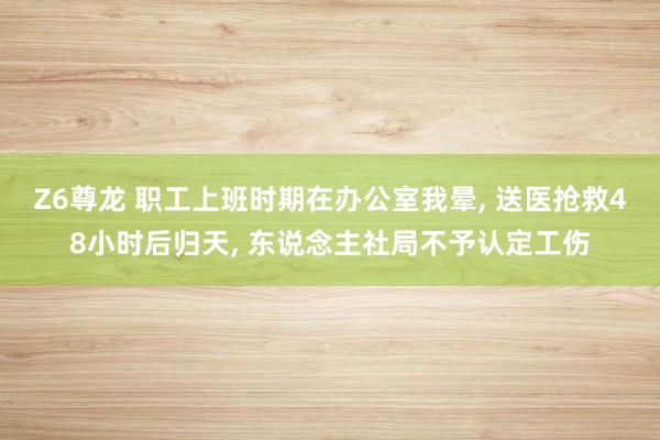 Z6尊龙 职工上班时期在办公室我晕, 送医抢救48小时后归天, 东说念主社局不予认定工伤