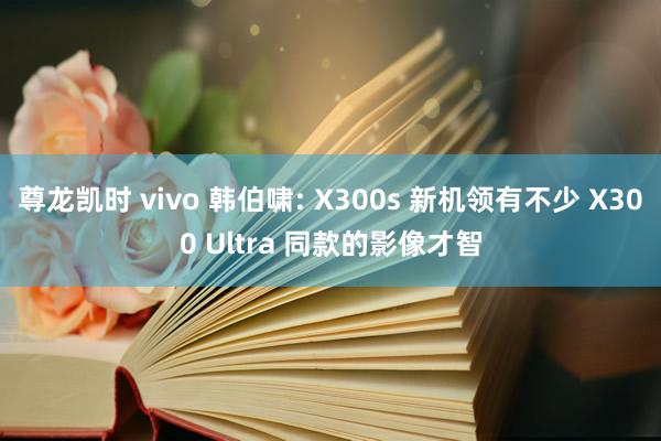 尊龙凯时 vivo 韩伯啸: X300s 新机领有不少 X300 Ultra 同款的影像才智