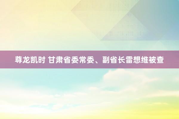 尊龙凯时 甘肃省委常委、副省长雷想维被查