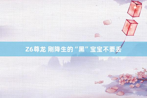 Z6尊龙 刚降生的“黑”宝宝不要丢