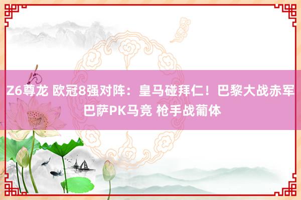 Z6尊龙 欧冠8强对阵：皇马碰拜仁！巴黎大战赤军 巴萨PK马竞 枪手战葡体