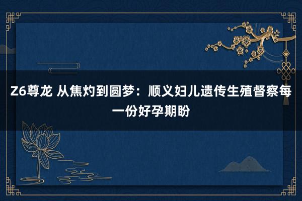 Z6尊龙 从焦灼到圆梦：顺义妇儿遗传生殖督察每一份好孕期盼