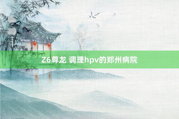 Z6尊龙 调理hpv的郑州病院