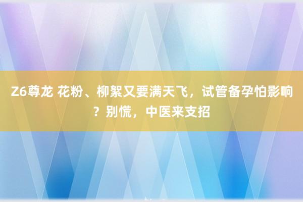 Z6尊龙 花粉、柳絮又要满天飞，试管备孕怕影响？别慌，中医来支招