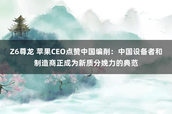 Z6尊龙 苹果CEO点赞中国编削：中国设备者和制造商正成为新质分娩力的典范