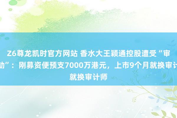 Z6尊龙凯时官方网站 香水大王颖通控股遭受“审计劫”：刚募资便预支7000万港元，上市9个月就换审计师