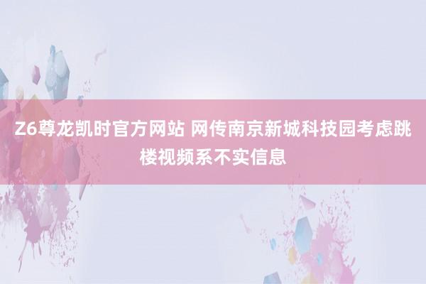 Z6尊龙凯时官方网站 网传南京新城科技园考虑跳楼视频系不实信息