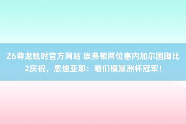 Z6尊龙凯时官方网站 埃弗顿两位塞内加尔国脚比2庆祝，恩迪亚耶：咱们横暴洲杯冠军！