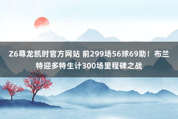Z6尊龙凯时官方网站 前299场56球69助！布兰特迎多特生计300场里程碑之战