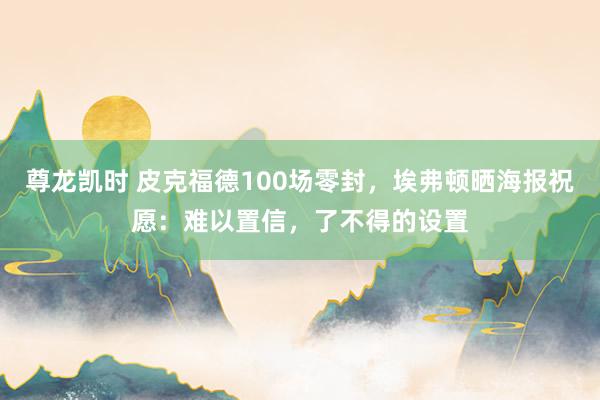 尊龙凯时 皮克福德100场零封，埃弗顿晒海报祝愿：难以置信，了不得的设置