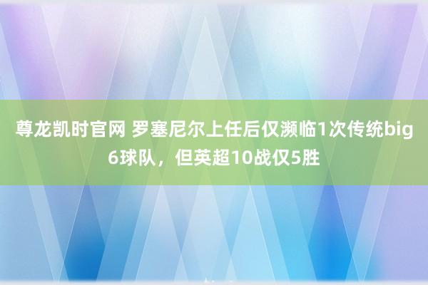 尊龙凯时官网 罗塞尼尔上任后仅濒临1次传统big6球队，但英超10战仅5胜
