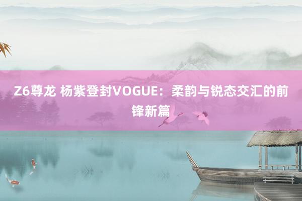 Z6尊龙 杨紫登封VOGUE：柔韵与锐态交汇的前锋新篇