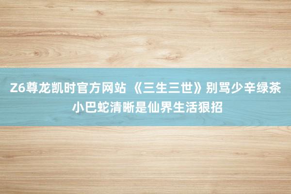 Z6尊龙凯时官方网站 《三生三世》别骂少辛绿茶 小巴蛇清晰是仙界生活狠招