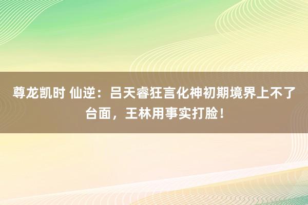 尊龙凯时 仙逆：吕天睿狂言化神初期境界上不了台面，王林用事实打脸！
