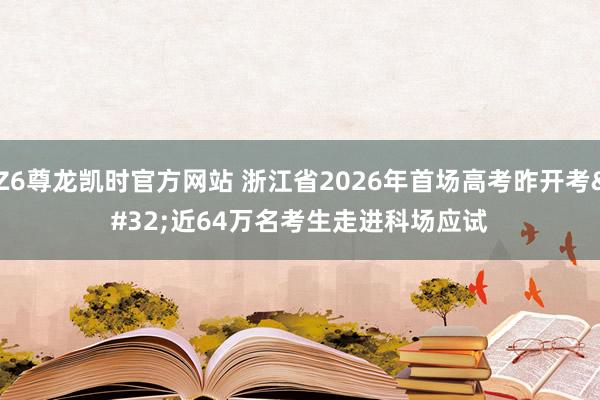 Z6尊龙凯时官方网站 浙江省2026年首场高考昨开考 近64万名考生走进科场应试