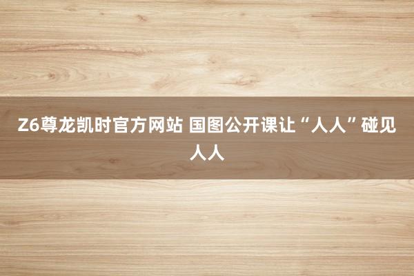 Z6尊龙凯时官方网站 国图公开课让“人人”碰见人人