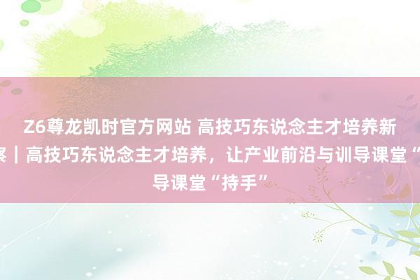 Z6尊龙凯时官方网站 高技巧东说念主才培养新不雅察｜高技巧东说念主才培养，让产业前沿与训导课堂“持手”