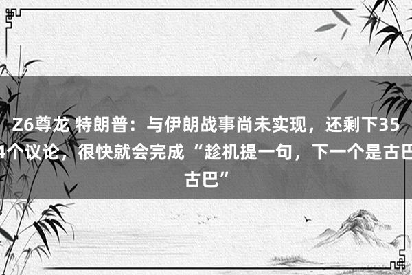 Z6尊龙 特朗普：与伊朗战事尚未实现，还剩下3554个议论，很快就会完成 “趁机提一句，下一个是古巴”