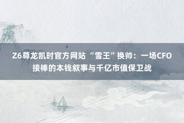 Z6尊龙凯时官方网站 “雪王”换帅：一场CFO接棒的本钱叙事与千亿市值保卫战