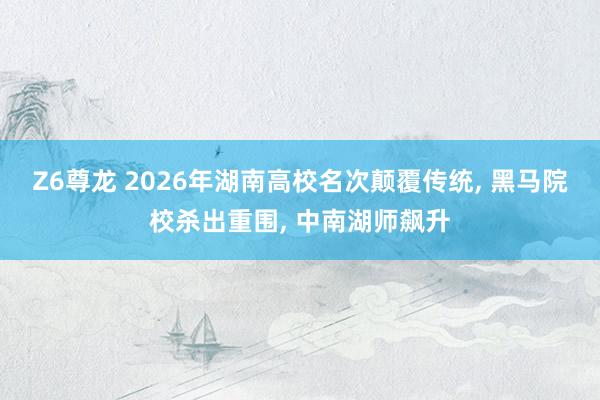 Z6尊龙 2026年湖南高校名次颠覆传统, 黑马院校杀出重围, 中南湖师飙升
