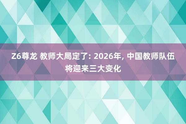Z6尊龙 教师大局定了: 2026年, 中国教师队伍将迎来三大变化