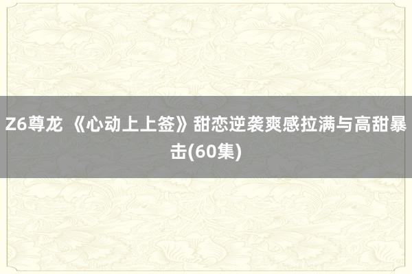 Z6尊龙 《心动上上签》甜恋逆袭爽感拉满与高甜暴击(60集)