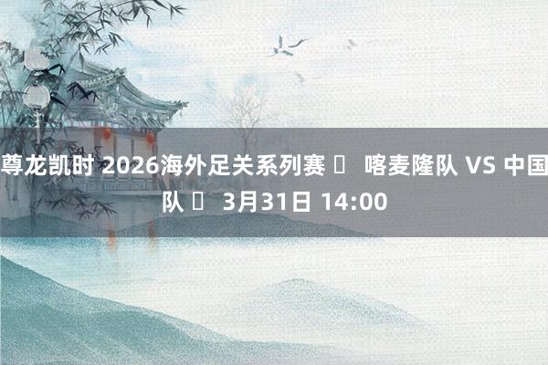 尊龙凯时 2026海外足关系列赛 ⚽ 喀麦隆队 VS 中国队 ⏰ 3月31日 14:00