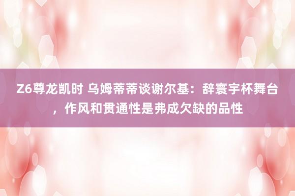 Z6尊龙凯时 乌姆蒂蒂谈谢尔基：辞寰宇杯舞台，作风和贯通性是弗成欠缺的品性