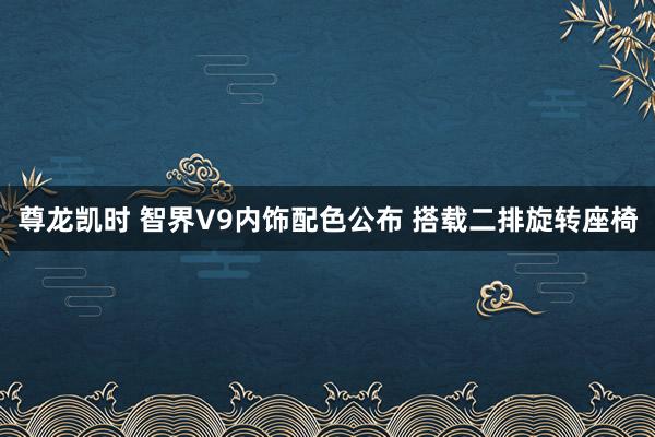 尊龙凯时 智界V9内饰配色公布 搭载二排旋转座椅