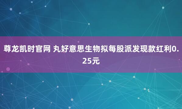尊龙凯时官网 丸好意思生物拟每股派发现款红利0.25元