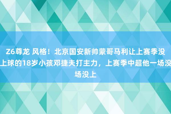 Z6尊龙 风格！北京国安新帅蒙哥马利让上赛季没踢上球的18岁小孩邓捷夫打主力，上赛季中超他一场没上
