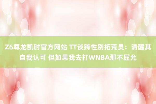 Z6尊龙凯时官方网站 TT谈跨性别拓荒员：清醒其自我认可 但如果我去打WNBA那不屈允