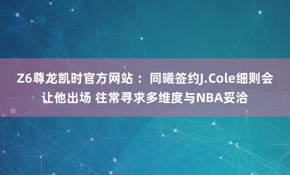 Z6尊龙凯时官方网站 ：同曦签约J.Cole细则会让他出场 往常寻求多维度与NBA妥洽