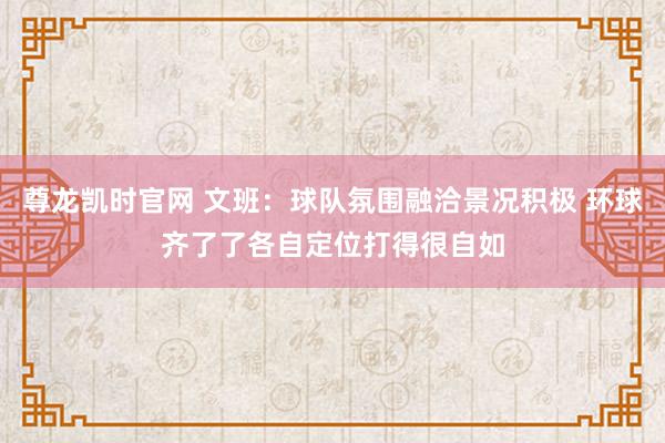 尊龙凯时官网 文班：球队氛围融洽景况积极 环球齐了了各自定位打得很自如
