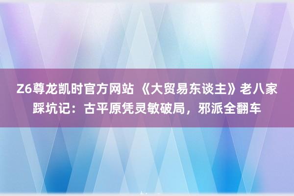 Z6尊龙凯时官方网站 《大贸易东谈主》老八家踩坑记：古平原凭灵敏破局，邪派全翻车