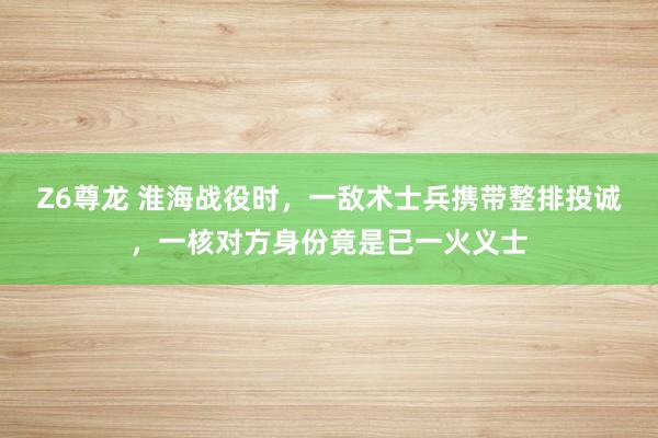Z6尊龙 淮海战役时，一敌术士兵携带整排投诚，一核对方身份竟是已一火义士