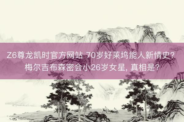 Z6尊龙凯时官方网站 70岁好莱坞能人新情史? 梅尔吉布森密会小26岁女星， 真相是?