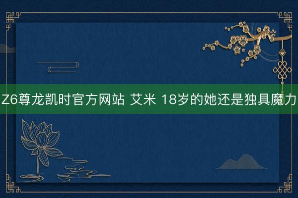 Z6尊龙凯时官方网站 艾米 18岁的她还是独具魔力