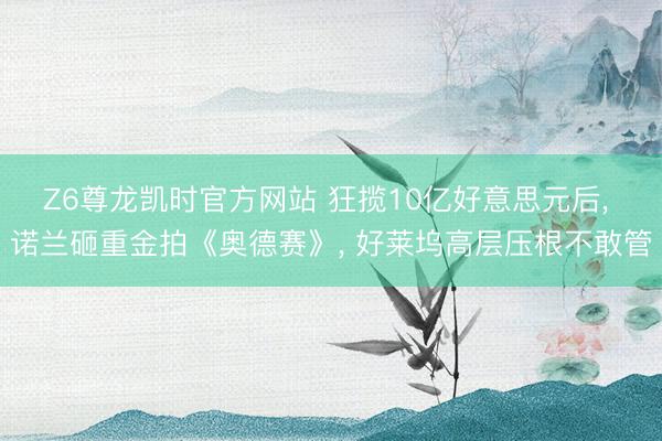 Z6尊龙凯时官方网站 狂揽10亿好意思元后， 诺兰砸重金拍《奥德赛》， 好莱坞高层压根不敢管