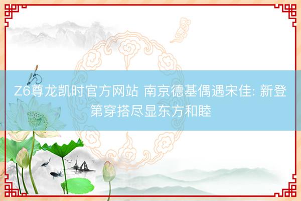 Z6尊龙凯时官方网站 南京德基偶遇宋佳: 新登第穿搭尽显东方和睦